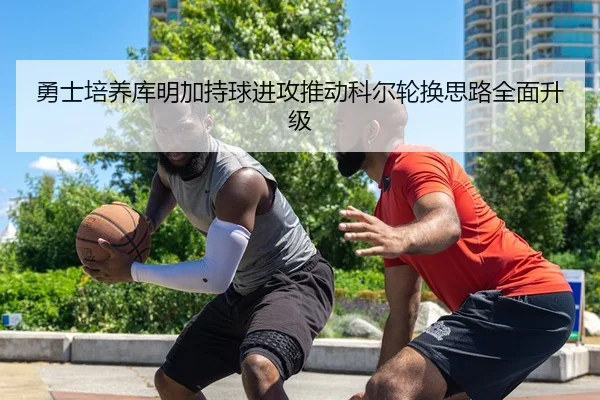 勇士培养库明加持球进攻推动科尔轮换思路全面升级