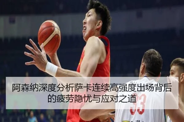 阿森纳深度分析萨卡连续高强度出场背后的疲劳隐忧与应对之道