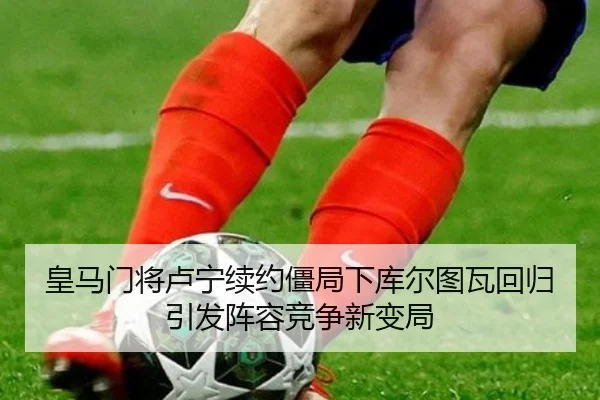 皇马门将卢宁续约僵局下库尔图瓦回归引发阵容竞争新变局