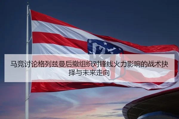 马竞讨论格列兹曼后撤组织对锋线火力影响的战术抉择与未来走向