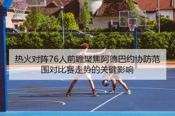 热火对阵76人前瞻聚焦阿德巴约协防范围对比赛走势的关键影响